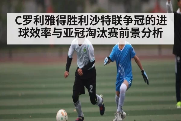 C罗利雅得胜利沙特联争冠的进球效率与亚冠淘汰赛前景分析